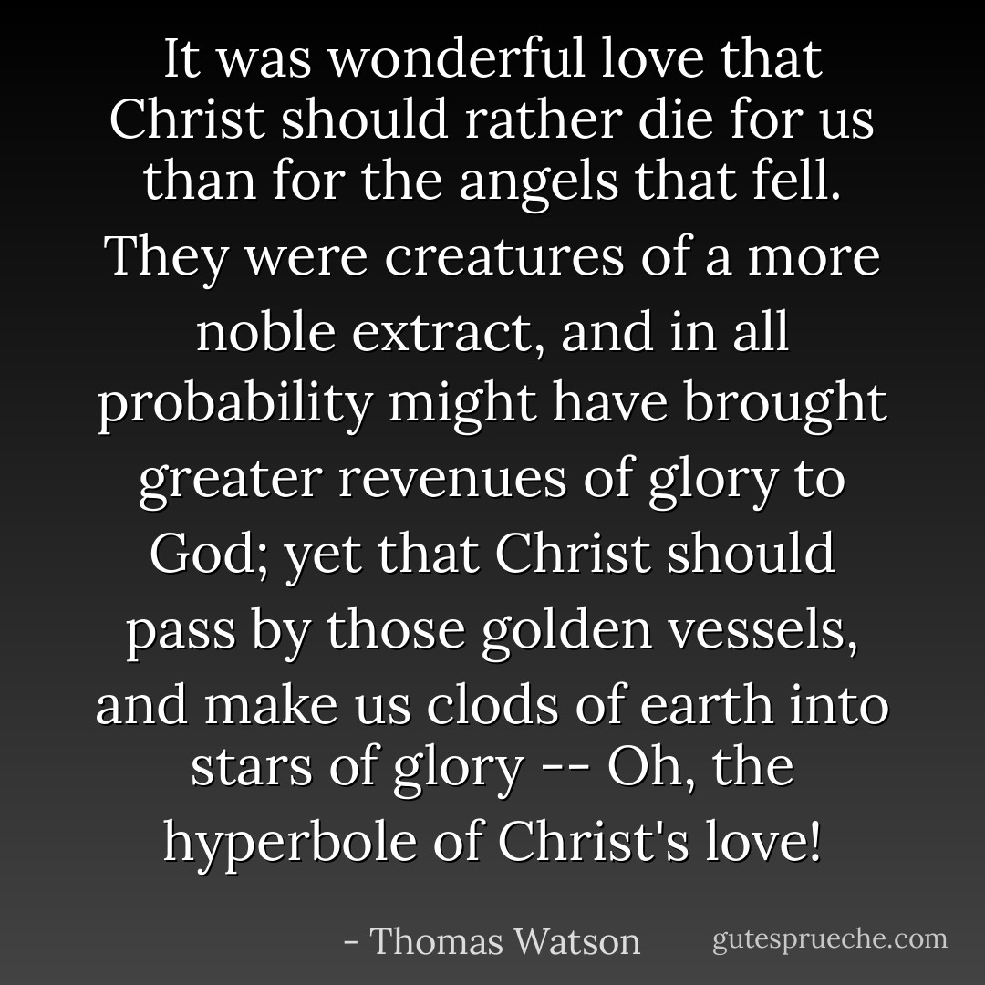 It was wonderful love that Christ should rather die for us than for the angels that fell. They were creatures of a more noble extract, and in all probability might have brought greater revenues of glory to God; yet that Christ should pass by those golden vessels, and make us clods of earth into stars of glory -- Oh, the hyperbole of Christ's love! - Thomas Watson