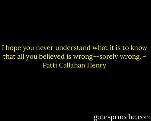 I hope you never understand what it is to know that all you believed is wrong--sorely wrong. - Patti Callahan Henry