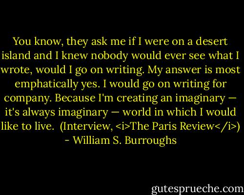 You know, they ask me if I were on a desert island and I knew nobody would ever see what I wrote, would I go on writing. My answer is most emphatically yes. I would go on writing for company. Because I'm creating an imaginary — it's always imaginary — world in which I would like to live.<br /><br />(Interview, <i>The Paris Review</i>) - William S. Burroughs