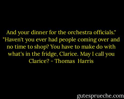 And your dinner for the orchestra officials."<br />"Haven't you ever had people coming over and no time to shop? You have to make do with what's in the fridge, Clarice. May I call you Clarice? - Thomas  Harris