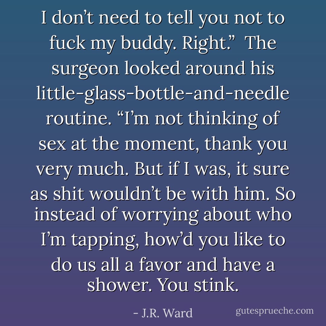 I don’t need to tell you not to fuck my buddy. Right.”<br /><br />The surgeon looked around his little-glass-bottle-and-needle routine. “I’m not thinking of sex at the moment, thank you very much. But if I was, it sure as shit wouldn’t be with him. So instead of worrying about who I’m tapping, how’d you like to do us all a favor and have a shower. You stink. - J.R. Ward