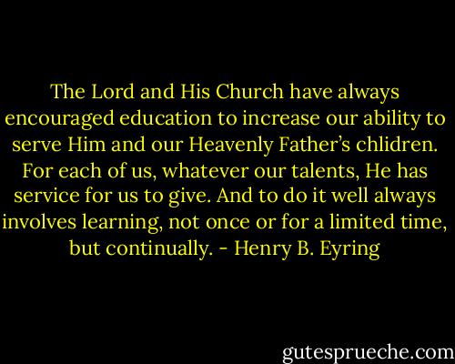 The Lord and His Church have always encouraged education to increase our ability to serve Him and our Heavenly Father’s chlidren. For each of us, whatever our talents, He has service for us to give. And to do it well always involves learning, not once or for a limited time, but continually. - Henry B. Eyring