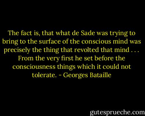 The fact is, that what de Sade was trying to bring to the surface of the conscious mind was precisely the thing that revolted that mind . . . From the very first he set before the consciousness things which it could not tolerate. - Georges Bataille