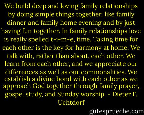 We build deep and loving family relationships by doing simple things together, like family dinner and family home evening and by just having fun together. In family relationships love is really spelled t-i-m-e, time. Taking time for each other is the key for harmony at home. We talk with, rather than about, each other. We learn from each other, and we appreciate our differences as well as our commonalities. We establish a divine bond with each other as we approach God together through family prayer, gospel study, and Sunday worship. - Dieter F. Uchtdorf