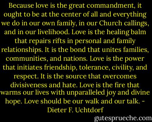 Because love is the great commandment, it ought to be at the center of all and everything we do in our own family, in our Church callings, and in our livelihood. Love is the healing balm that repairs rifts in personal and family relationships. It is the bond that unites families, communities, and nations. Love is the power that initiates friendship, tolerance, civility, and respect. It is the source that overcomes divisiveness and hate. Love is the fire that warms our lives with unparalleled joy and divine hope. Love should be our walk and our talk. - Dieter F. Uchtdorf