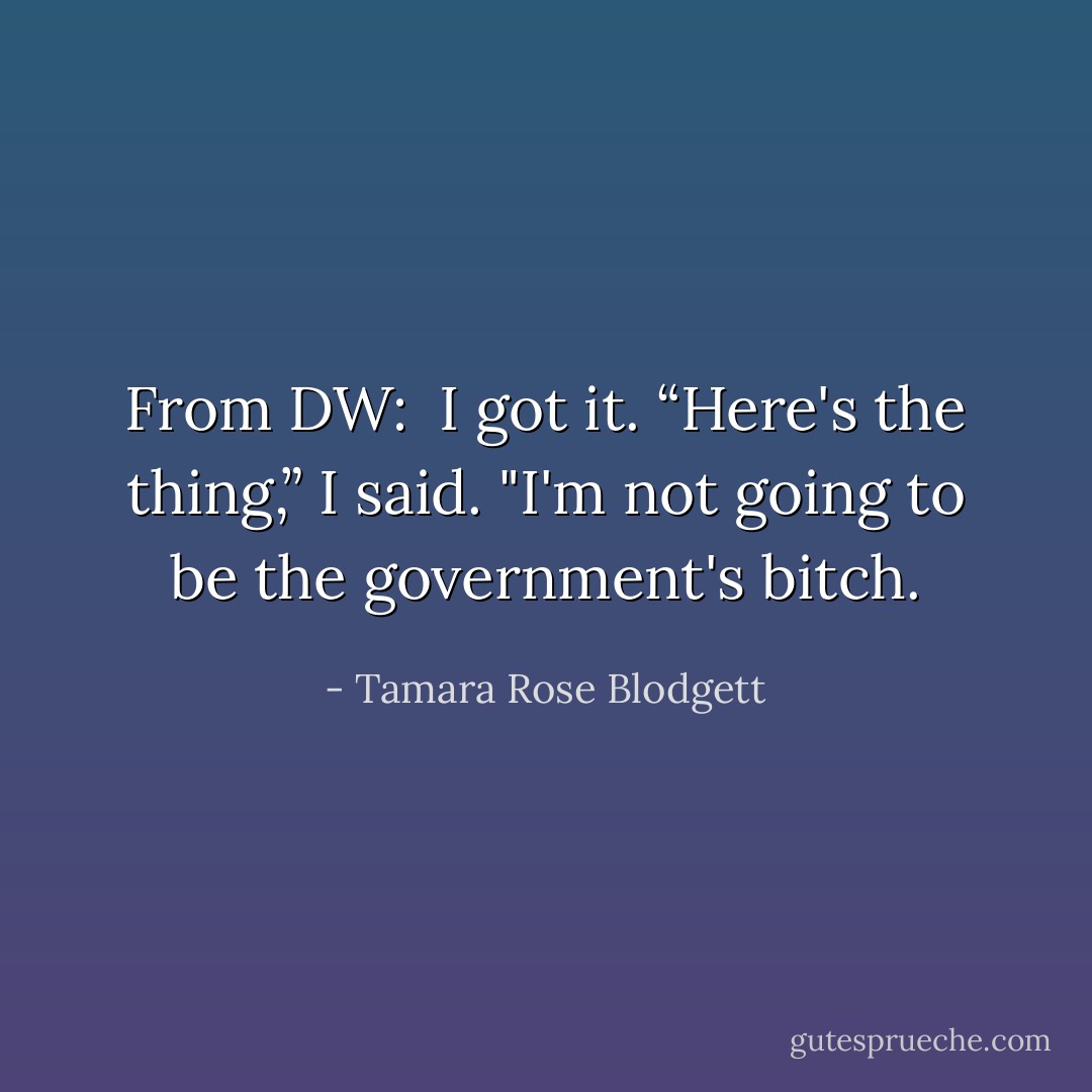 From DW:<br /><br />I got it. “Here's the thing,” I said. "I'm not going to be the government's bitch. - Tamara Rose Blodgett
