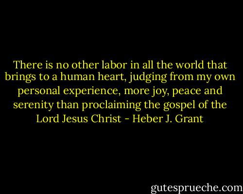 There is no other labor in all the world that brings to a human heart, judging from my own personal experience, more joy, peace and serenity than proclaiming the gospel of the Lord Jesus Christ - Heber J. Grant
