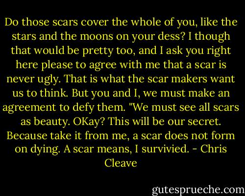 Do those scars cover the whole of you, like the stars and the moons on your dess? I though that would be pretty too, and I ask you right here please to agree with me that a scar is never ugly. That is what the scar makers want us to think. But you and I, we must make an agreement to defy them. "We must see all scars as beauty. OKay? This will be our secret. Because take it from me, a scar does not form on dying. A scar means, I survivied. - Chris Cleave