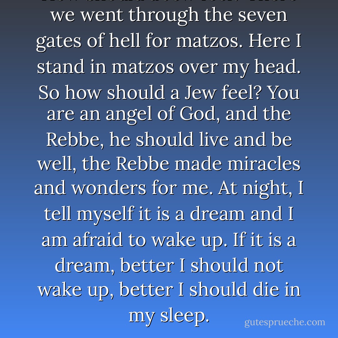 How should a Jew feel? There we went through the seven gates of hell for matzos. Here I stand in matzos over my head. So how should a Jew feel? You are an angel of God, and the Rebbe, he should live and be well, the Rebbe made miracles and wonders for me. At night, I tell myself it is a dream and I am afraid to wake up. If it is a dream, better I should not wake up, better I should die in my sleep. - Chaim Potok