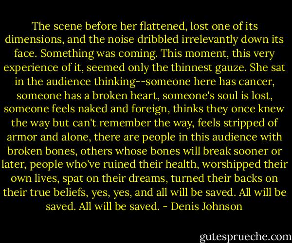 The scene before her flattened, lost one of its dimensions, and the noise dribbled irrelevantly down its face. Something was coming. This moment, this very experience of it, seemed only the thinnest gauze. She sat in the audience thinking--someone here has cancer, someone has a broken heart, someone's soul is lost, someone feels naked and foreign, thinks they once knew the way but can't remember the way, feels stripped of armor and alone, there are people in this audience with broken bones, others whose bones will break sooner or later, people who've ruined their health, worshipped their own lives, spat on their dreams, turned their backs on their true beliefs, yes, yes, and all will be saved. All will be saved. All will be saved. - Denis Johnson