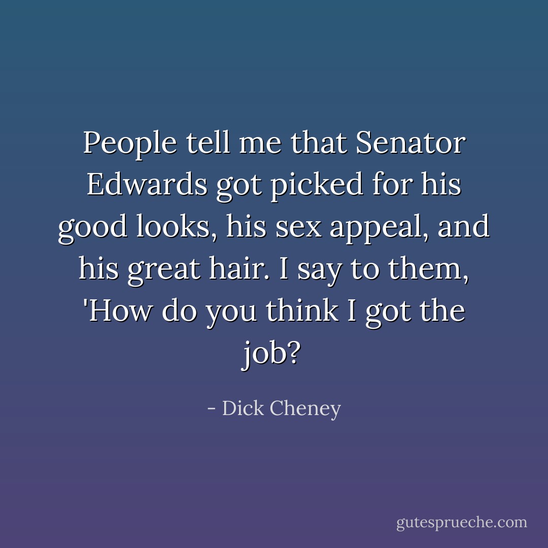 People tell me that Senator Edwards got picked for his good looks, his sex appeal, and his great hair. I say to them, 'How do you think I got the job? - Dick Cheney