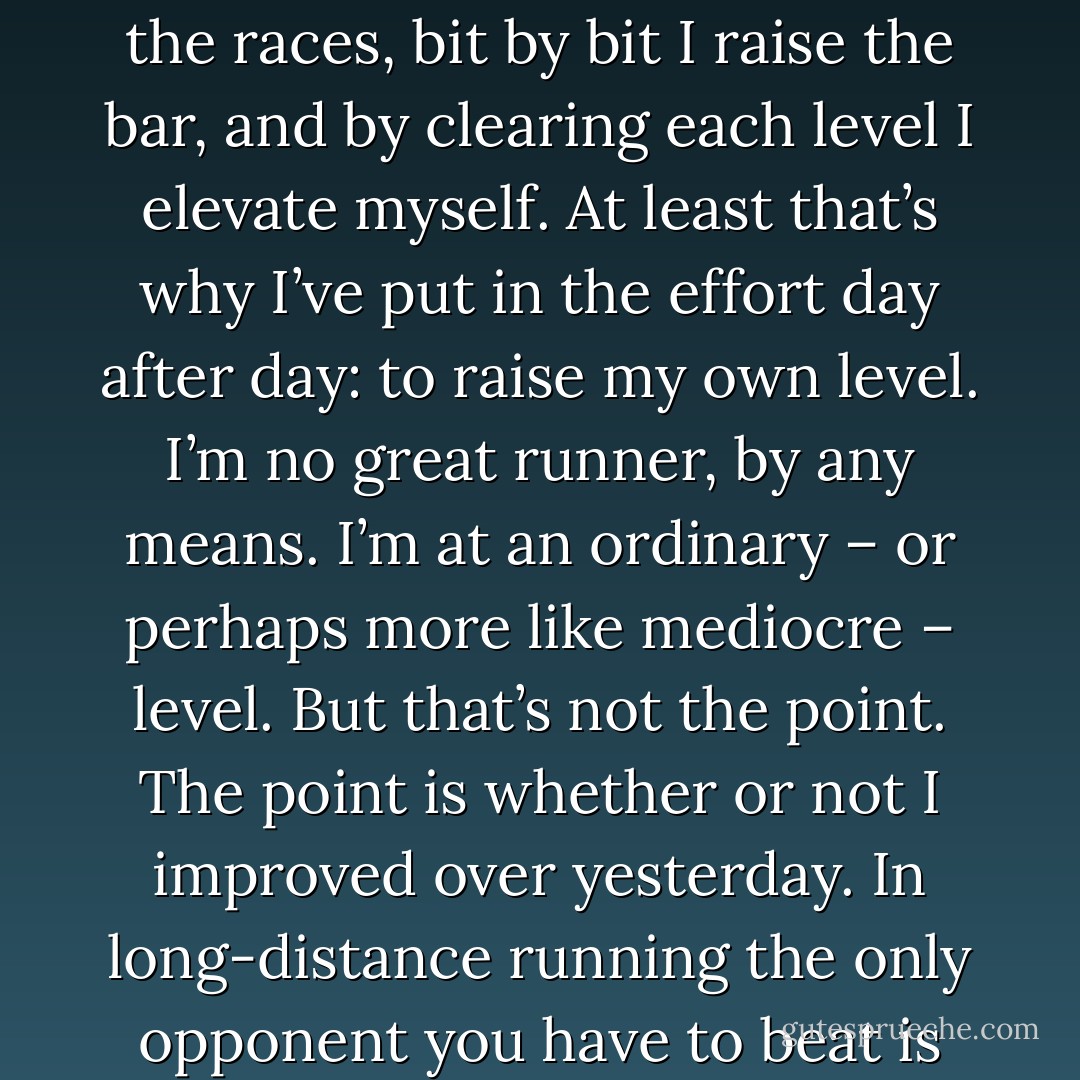 For me, running is both exercise and a metaphor. Running day after day, piling up the races, bit by bit I raise the bar, and by clearing each level I elevate myself. At least that’s why I’ve put in the effort day after day: to raise my own level. I’m no great runner, by any means. I’m at an ordinary – or perhaps more like mediocre – level. But that’s not the point. The point is whether or not I improved over yesterday. In long-distance running the only opponent you have to beat is yourself, the way you used to be. - Haruki Murakami