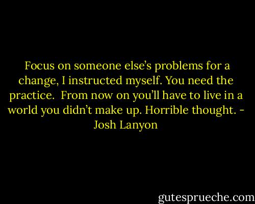 <br />Focus on someone else’s problems for a change, I instructed myself. You need the practice. <br />From now on you’ll have to live in a world you didn’t make up. Horrible thought. - Josh Lanyon