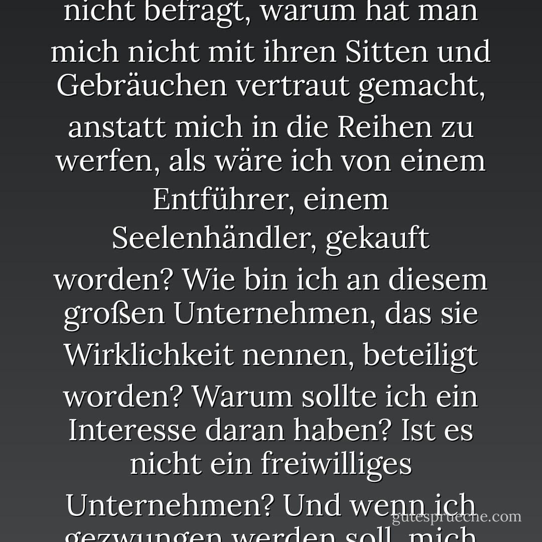 Ich stecke meinen Finger in die Existenz - es riecht nach nichts. Wo bin ich? Wer bin ich? Wie bin ich hierher gekommen? Was ist das, was man die Welt nennt? Was bedeutet diese Welt? Wer ist es, der mich in die Welt gelockt hat? Warum hat man mich nicht befragt, warum hat man mich nicht mit ihren Sitten und Gebräuchen vertraut gemacht, anstatt mich in die Reihen zu werfen, als wäre ich von einem Entführer, einem Seelenhändler, gekauft worden? Wie bin ich an diesem großen Unternehmen, das sie Wirklichkeit nennen, beteiligt worden? Warum sollte ich ein Interesse daran haben? Ist es nicht ein freiwilliges Unternehmen? Und wenn ich gezwungen werden soll, mich daran zu beteiligen, wo ist dann der Regisseur? Ich möchte ihm gegenüber eine Bemerkung machen. Gibt es keinen Direktor? Wohin soll ich mich mit meiner Beschwerde wenden? - Søren Kierkegaard<