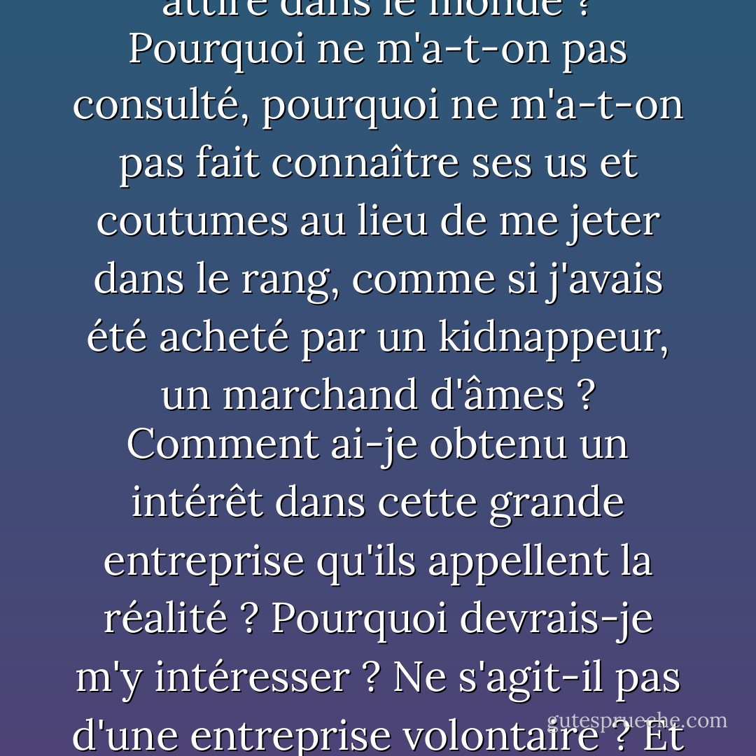 Je mets mon doigt dans l'existence - elle ne sent rien. Où suis-je ? Qui suis-je ? Comment suis-je arrivé ici ? Qu'est-ce que cette chose appelée le monde ? Que signifie ce monde ? Qui m'a attiré dans le monde ? Pourquoi ne m'a-t-on pas consulté, pourquoi ne m'a-t-on pas fait connaître ses us et coutumes au lieu de me jeter dans le rang, comme si j'avais été acheté par un kidnappeur, un marchand d'âmes ? Comment ai-je obtenu un intérêt dans cette grande entreprise qu'ils appellent la réalité ? Pourquoi devrais-je m'y intéresser ? Ne s'agit-il pas d'une entreprise volontaire ? Et si je dois être contraint d'y participer, où est le directeur ? Je voudrais lui faire une remarque. N'y a-t-il pas de directeur ? À qui dois-je m'adresser pour me plaindre ? - Søren Kierkegaard