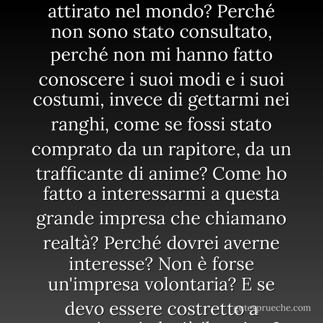 Infilo il dito nell'esistenza: c'è odore di nulla. Dove sono? Chi sono? Come sono arrivato qui? Cos'è questa cosa chiamata mondo? Che cosa significa questo mondo? Chi è che mi ha attirato nel mondo? Perché non sono stato consultato, perché non mi hanno fatto conoscere i suoi modi e i suoi costumi, invece di gettarmi nei ranghi, come se fossi stato comprato da un rapitore, da un trafficante di anime? Come ho fatto a interessarmi a questa grande impresa che chiamano realtà? Perché dovrei averne interesse? Non è forse un'impresa volontaria? E se devo essere costretto a parteciparvi, dov'è il regista? Vorrei fargli un'osservazione. Non c'è un direttore? A chi devo rivolgermi con il mio reclamo? - Søren Kierkegaard