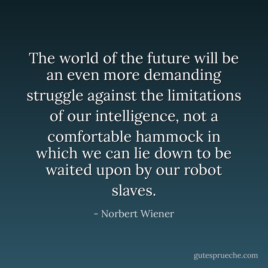 The world of the future will be an even more demanding struggle against the limitations of our intelligence, not a comfortable hammock in which we can lie down to be waited upon by our robot slaves. - Norbert Wiener