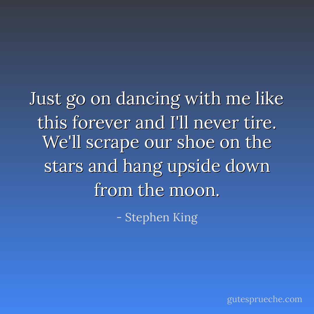 Just go on dancing with me like this forever and I'll never tire. We'll scrape our shoe on the stars and hang upside down from the moon. - Stephen King