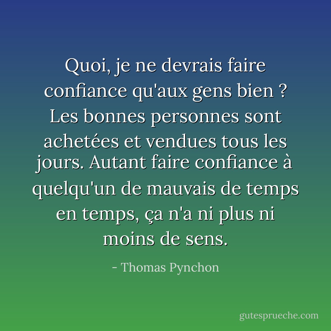 Quoi, je ne devrais faire confiance qu'aux gens bien ? Les bonnes personnes sont achetées et vendues tous les jours. Autant faire confiance à quelqu'un de mauvais de temps en temps, ça n'a ni plus ni moins de sens. - Thomas Pynchon