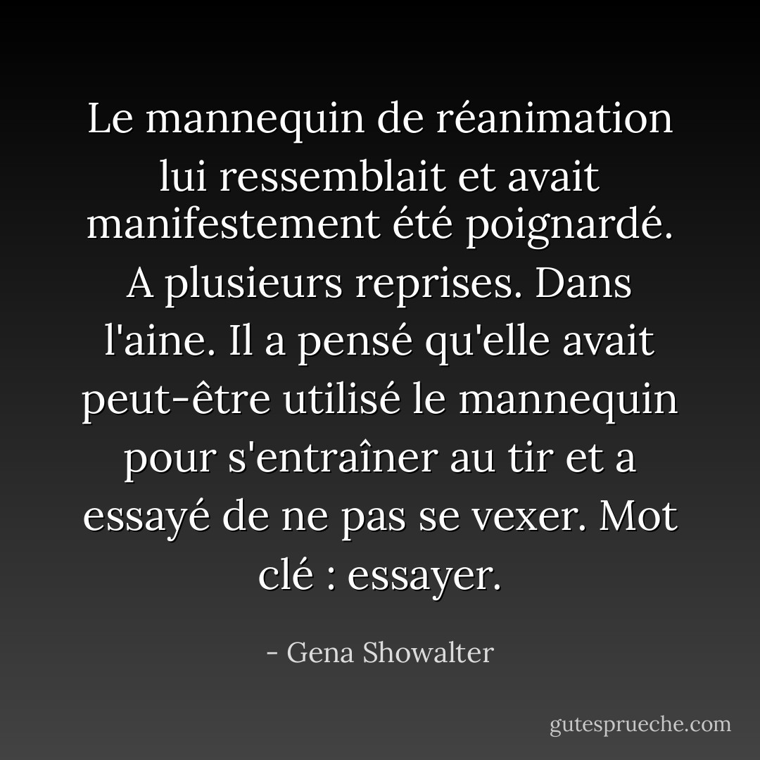 Le mannequin de réanimation lui ressemblait et avait manifestement été poignardé. A plusieurs reprises. Dans l'aine. Il a pensé qu'elle avait peut-être utilisé le mannequin pour s'entraîner au tir et a essayé de ne pas se vexer. Mot clé : essayer. - Gena Showalter
