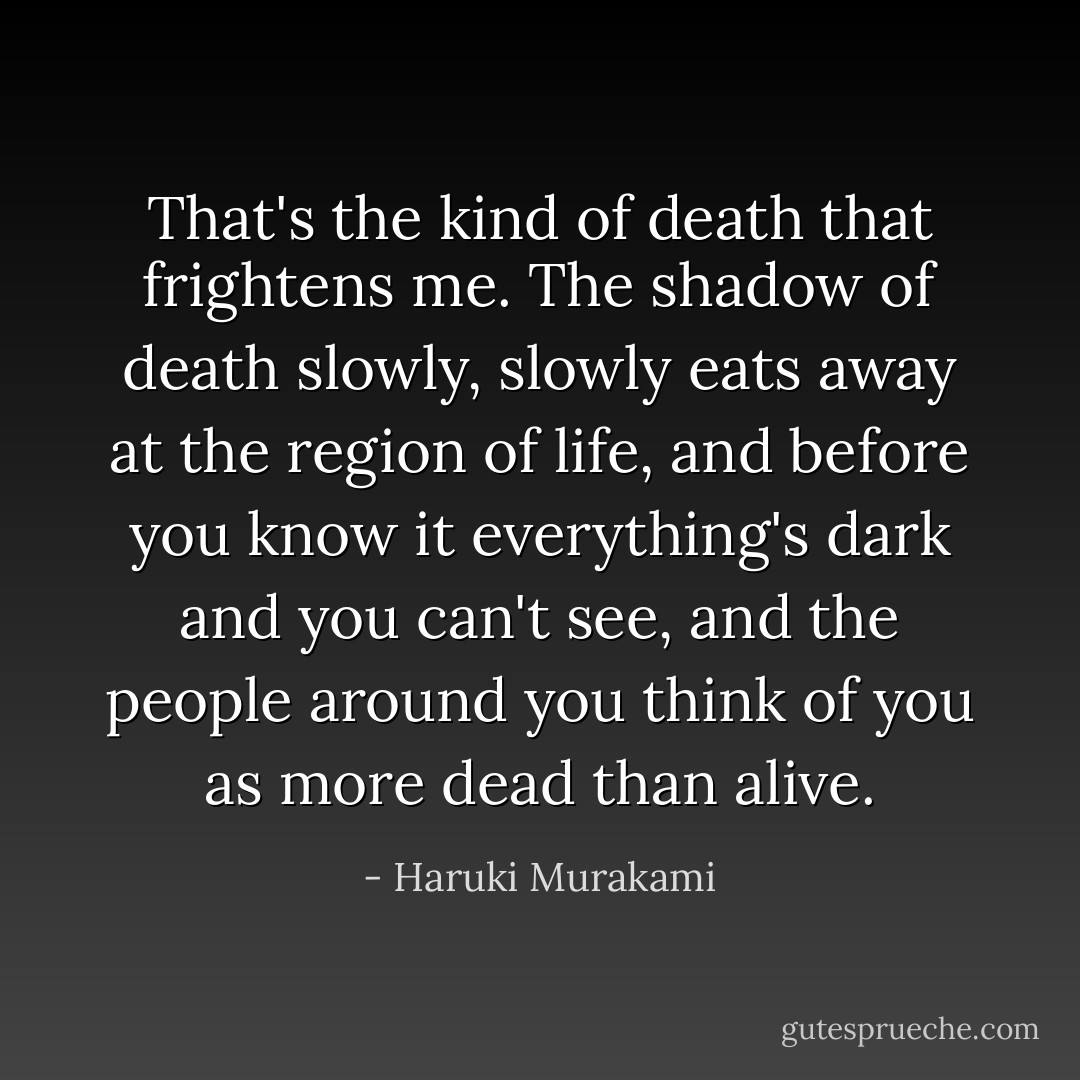 That's the kind of death that frightens me. The shadow of death slowly, slowly eats away at the region of life, and before you know it everything's dark and you can't see, and the people around you think of you as more dead than alive. - Haruki Murakami