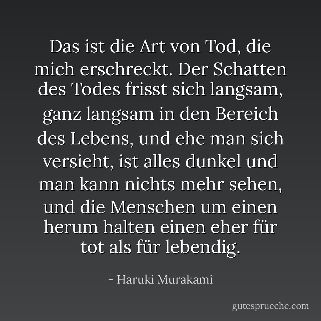 Das ist die Art von Tod, die mich erschreckt. Der Schatten des Todes frisst sich langsam, ganz langsam in den Bereich des Lebens, und ehe man sich versieht, ist alles dunkel und man kann nichts mehr sehen, und die Menschen um einen herum halten einen eher für tot als für lebendig. - Haruki Murakami<