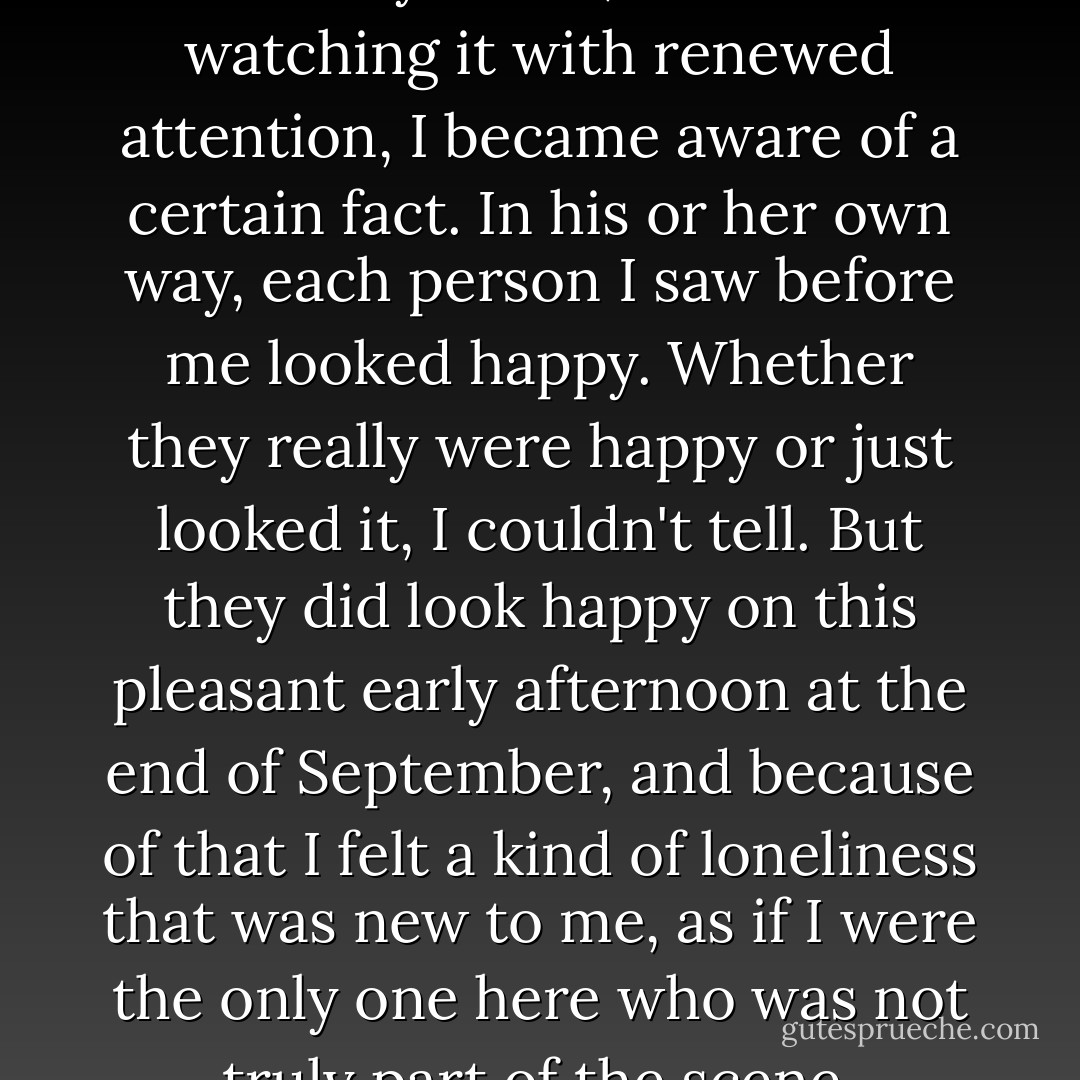 It was the usual noontime university scene, but as I sat watching it with renewed attention, I became aware of a certain fact. In his or her own way, each person I saw before me looked happy. Whether they really were happy or just looked it, I couldn't tell. But they did look happy on this pleasant early afternoon at the end of September, and because of that I felt a kind of loneliness that was new to me, as if I were the only one here who was not truly part of the scene. - Haruki Murakami