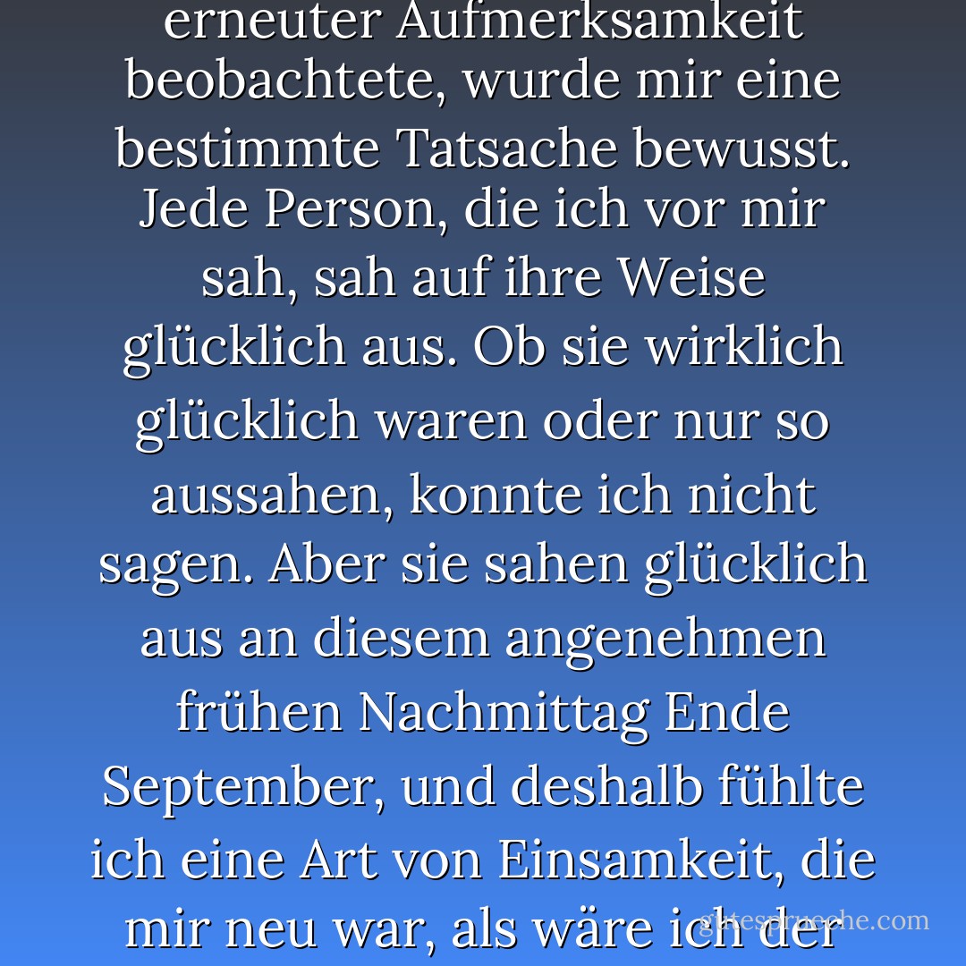 Es war die übliche Universitätsszene zur Mittagszeit, aber als ich sie mit erneuter Aufmerksamkeit beobachtete, wurde mir eine bestimmte Tatsache bewusst. Jede Person, die ich vor mir sah, sah auf ihre Weise glücklich aus. Ob sie wirklich glücklich waren oder nur so aussahen, konnte ich nicht sagen. Aber sie sahen glücklich aus an diesem angenehmen frühen Nachmittag Ende September, und deshalb fühlte ich eine Art von Einsamkeit, die mir neu war, als wäre ich der einzige hier, der nicht wirklich Teil der Szene war. - Haruki Murakami<