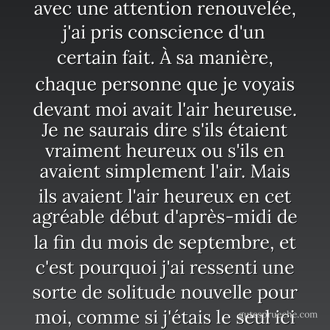 C'était la scène habituelle de l'université à midi, mais alors que j'étais assis à la regarder avec une attention renouvelée, j'ai pris conscience d'un certain fait. À sa manière, chaque personne que je voyais devant moi avait l'air heureuse. Je ne saurais dire s'ils étaient vraiment heureux ou s'ils en avaient simplement l'air. Mais ils avaient l'air heureux en cet agréable début d'après-midi de la fin du mois de septembre, et c'est pourquoi j'ai ressenti une sorte de solitude nouvelle pour moi, comme si j'étais le seul ici à ne pas faire vraiment partie de la scène. - Haruki Murakami