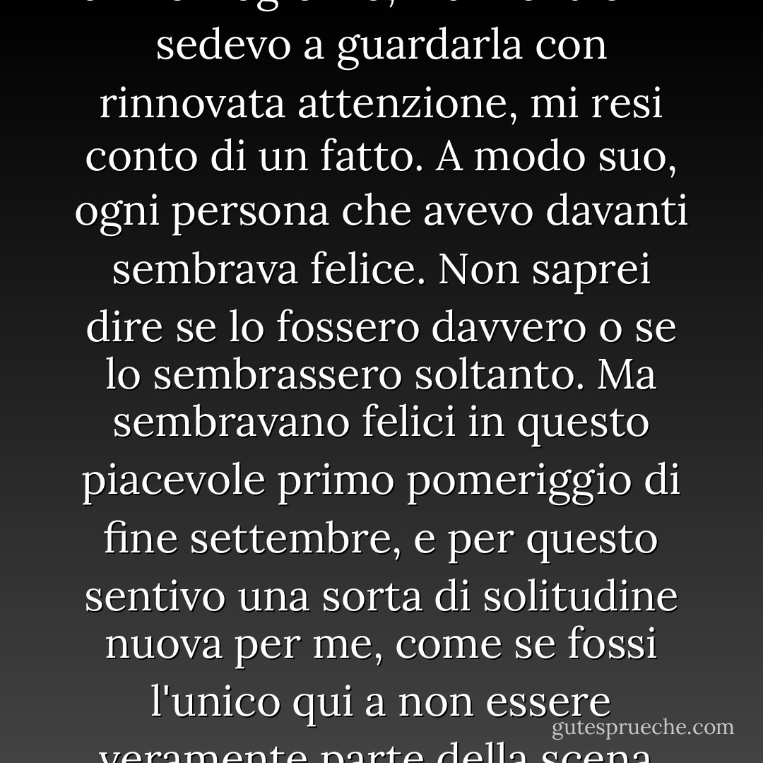 Era la solita scena universitaria di mezzogiorno, ma mentre mi sedevo a guardarla con rinnovata attenzione, mi resi conto di un fatto. A modo suo, ogni persona che avevo davanti sembrava felice. Non saprei dire se lo fossero davvero o se lo sembrassero soltanto. Ma sembravano felici in questo piacevole primo pomeriggio di fine settembre, e per questo sentivo una sorta di solitudine nuova per me, come se fossi l'unico qui a non essere veramente parte della scena. - Haruki Murakami