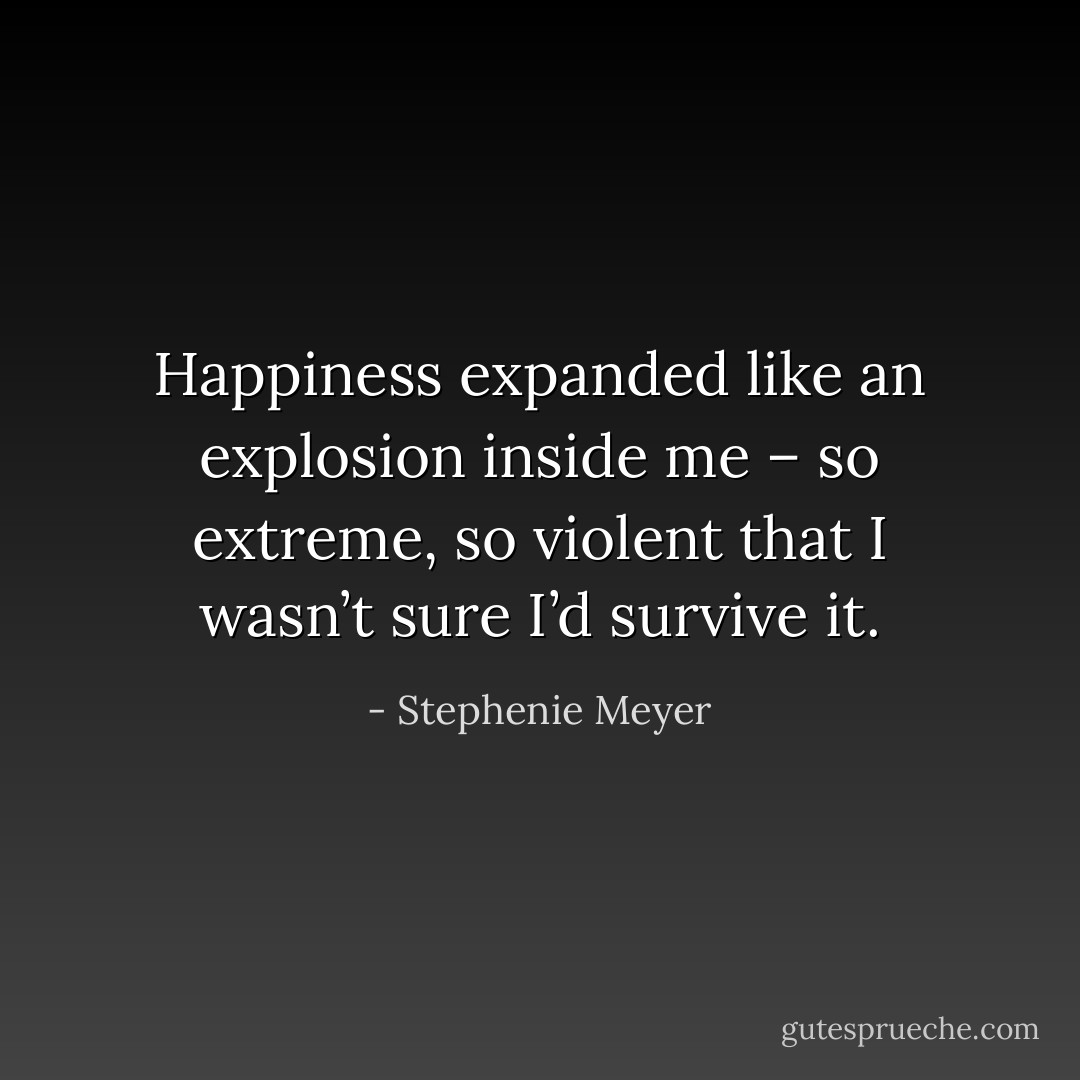 Happiness expanded like an explosion inside me – so extreme, so violent that I wasn’t sure I’d survive it. - Stephenie Meyer