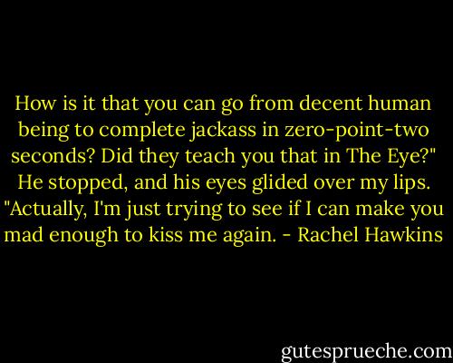 How is it that you can go from decent human being to complete jackass in zero-point-two seconds? Did they teach you that in The Eye?"<br />He stopped, and his eyes glided over my lips.<br />"Actually, I'm just trying to see if I can make you mad enough to kiss me again. - Rachel Hawkins