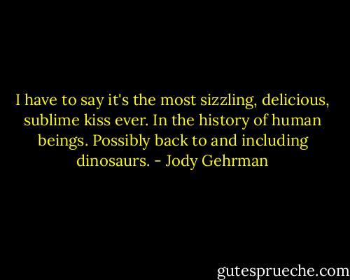 I have to say it's the most sizzling, delicious, sublime kiss ever. In the history of human beings. Possibly back to and including dinosaurs. - Jody Gehrman