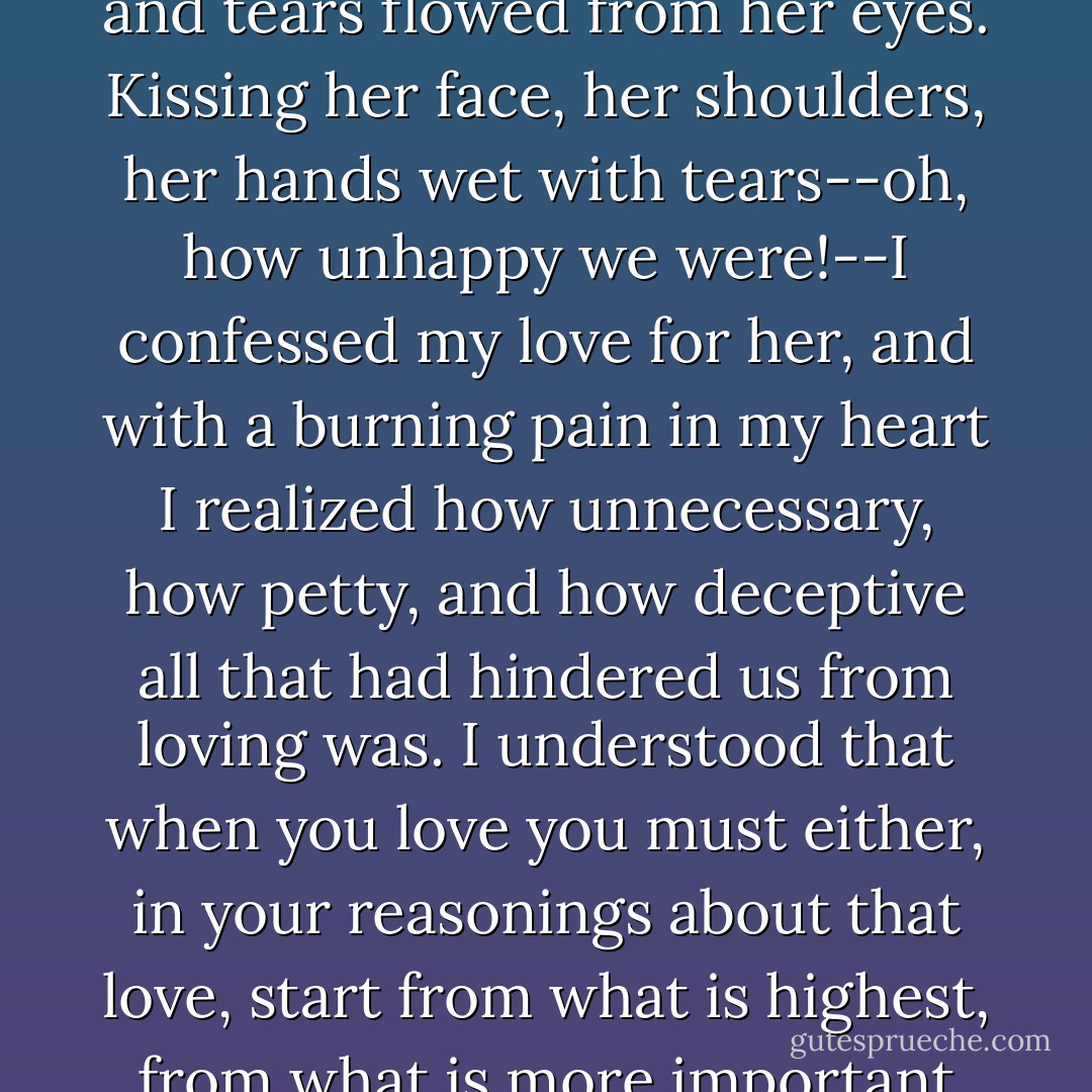 When our eyes met in the compartment our spiritual fortitude deserted us both; I took her in my arms, she pressed her face to my breast, and tears flowed from her eyes. Kissing her face, her shoulders, her hands wet with tears--oh, how unhappy we were!--I confessed my love for her, and with a burning pain in my heart I realized how unnecessary, how petty, and how deceptive all that had hindered us from loving was. I understood that when you love you must either, in your reasonings about that love, start from what is highest, from what is more important than happiness or unhappiness, sin or virtue in their accepted meaning, or you must not reason at all. - Anton Chekhov