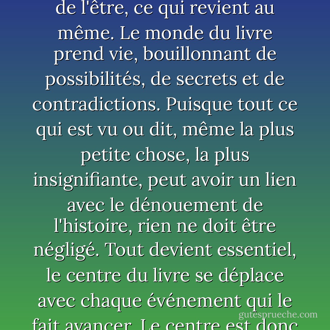 Dans le bon mystère, il n'y a rien de gaspillé, aucune phrase, aucun mot qui ne soit pas significatif. Et même s'il n'est pas significatif, il a le potentiel de l'être, ce qui revient au même. Le monde du livre prend vie, bouillonnant de possibilités, de secrets et de contradictions. Puisque tout ce qui est vu ou dit, même la plus petite chose, la plus insignifiante, peut avoir un lien avec le dénouement de l'histoire, rien ne doit être négligé. Tout devient essentiel, le centre du livre se déplace avec chaque événement qui le fait avancer. Le centre est donc partout, et aucune circonférence ne peut être tracée tant que le livre n'est pas arrivé à son terme. - Paul Auster