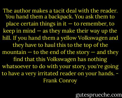 The author makes a tacit deal with the reader. You hand them a backpack. You ask them to place certain things in it — to remember, to keep in mind — as they make their way up the hill. If you hand them a yellow Volkswagen and they have to haul this to the top of the mountain — to the end of the story — and they find that this Volkswagen has nothing whatsoever to do with your story, you're going to have a very irritated reader on your hands. - Frank Conroy