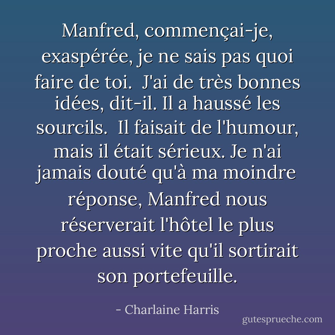 Manfred, commençai-je, exaspérée, je ne sais pas quoi faire de toi. <br />J'ai de très bonnes idées, dit-il. Il a haussé les sourcils. <br />Il faisait de l'humour, mais il était sérieux. Je n'ai jamais douté qu'à ma moindre réponse, Manfred nous réserverait l'hôtel le plus proche aussi vite qu'il sortirait son portefeuille. - Charlaine Harris