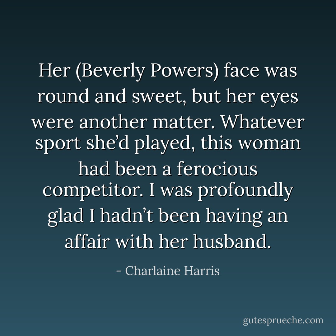 Her (Beverly Powers) face was round and sweet, but her eyes were another matter. Whatever sport she’d played, this woman had been a ferocious competitor.<br />I was profoundly glad I hadn’t been having an affair with her husband. - Charlaine Harris