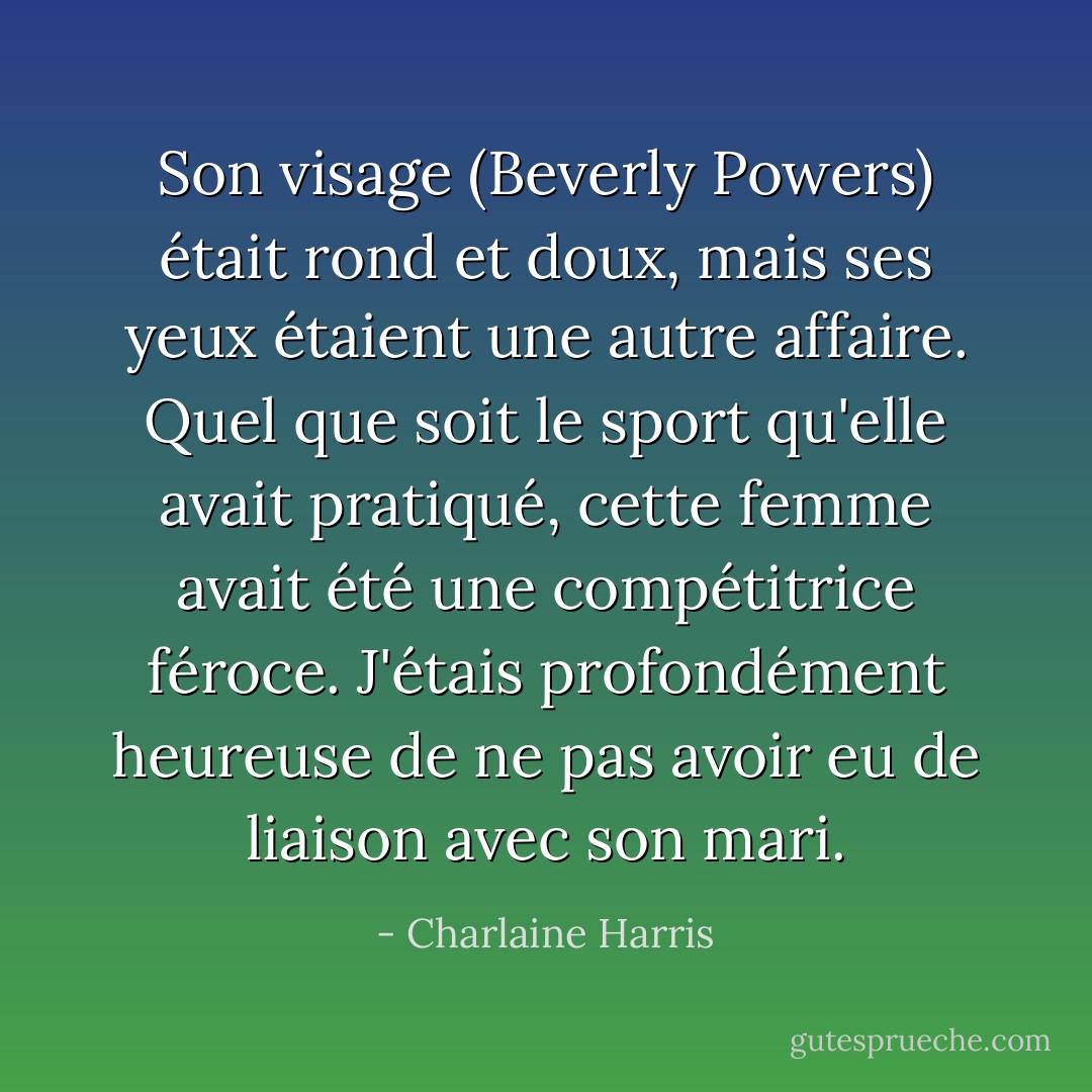 Son visage (Beverly Powers) était rond et doux, mais ses yeux étaient une autre affaire. Quel que soit le sport qu'elle avait pratiqué, cette femme avait été une compétitrice féroce.<br />J'étais profondément heureuse de ne pas avoir eu de liaison avec son mari. - Charlaine Harris