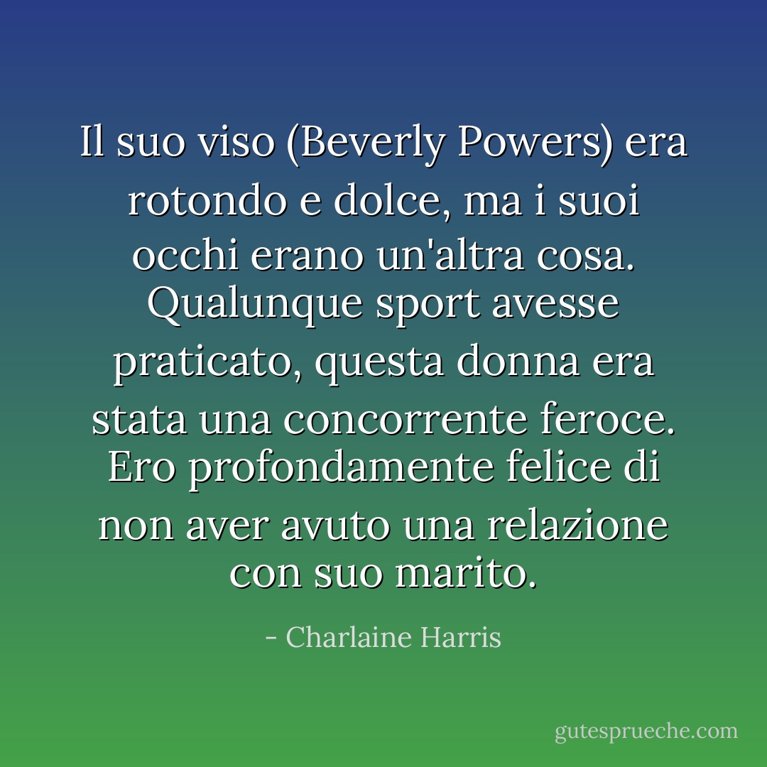 Il suo viso (Beverly Powers) era rotondo e dolce, ma i suoi occhi erano un'altra cosa. Qualunque sport avesse praticato, questa donna era stata una concorrente feroce.<br />Ero profondamente felice di non aver avuto una relazione con suo marito. - Charlaine Harris