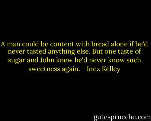 A man could be content with bread alone if he'd never tasted anything else. But one taste of sugar and John knew he'd never know such sweetness again. - Inez Kelley