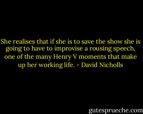She realises that if she is to save the show she is going to have to improvise a rousing speech, one of the many Henry V moments that make up her working life. - David Nicholls