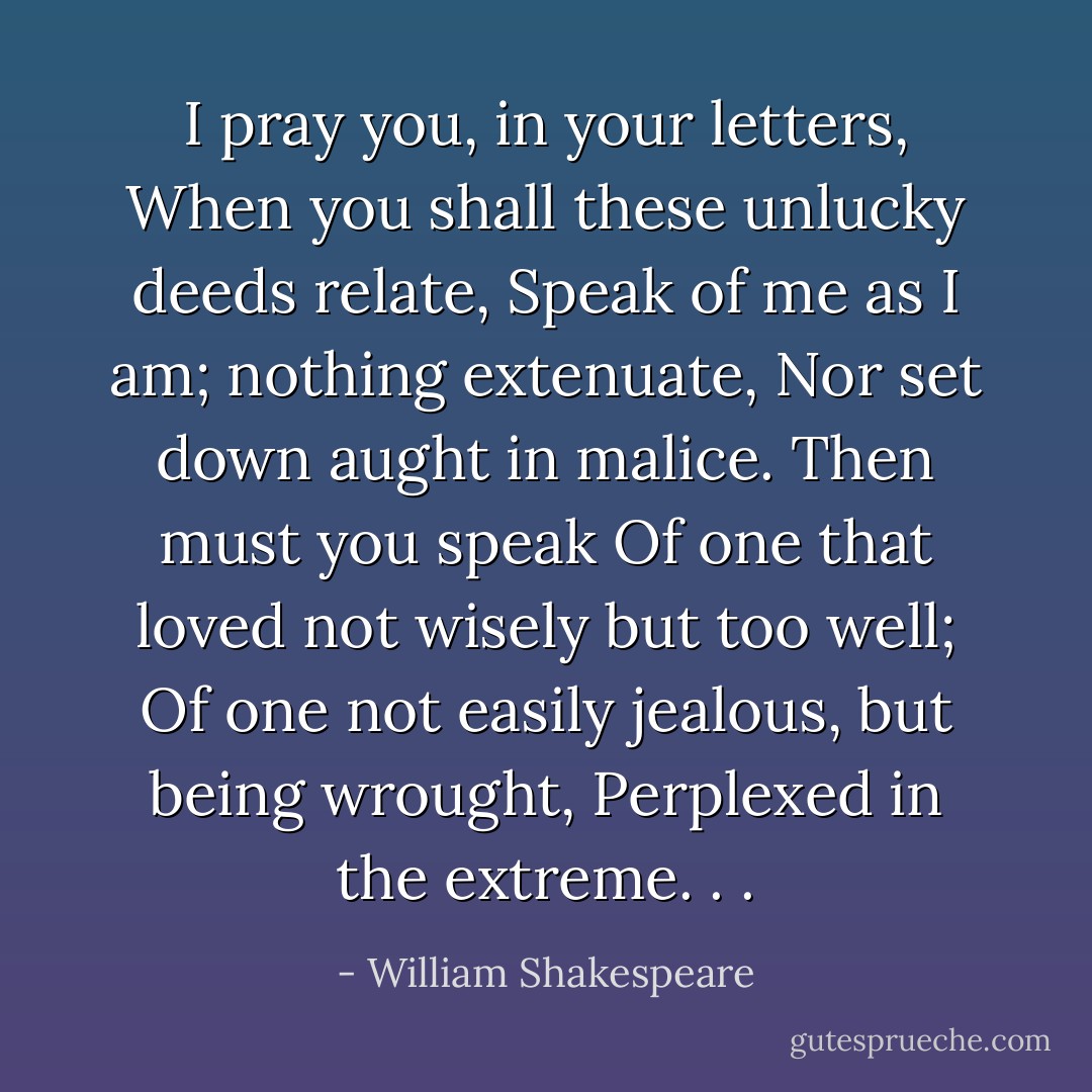 I pray you, in your letters,<br />When you shall these unlucky deeds relate,<br />Speak of me as I am; nothing extenuate,<br />Nor set down aught in malice. Then must you speak<br />Of one that loved not wisely but too well;<br />Of one not easily jealous, but being wrought,<br />Perplexed in the extreme. . . - William Shakespeare