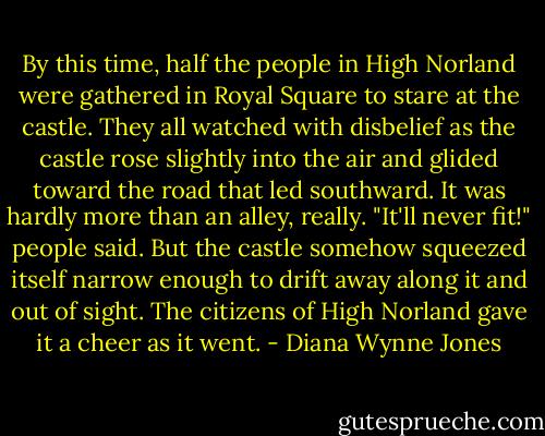 By this time, half the people in High Norland were gathered in Royal Square to stare at the castle. They all watched with disbelief as the castle rose slightly into the air and glided toward the road that led southward. It was hardly more than an alley, really. "It'll never fit!" people said. But the castle somehow squeezed itself narrow enough to drift away along it and out of sight. The citizens of High Norland gave it a cheer as it went. - Diana Wynne Jones