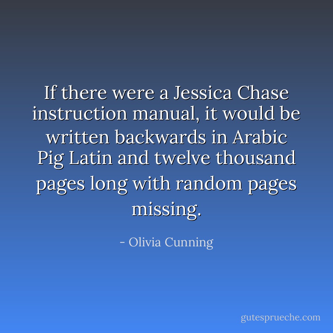 If there were a Jessica Chase instruction manual, it would be written backwards in Arabic Pig Latin and twelve thousand pages long with random pages missing. - Olivia Cunning