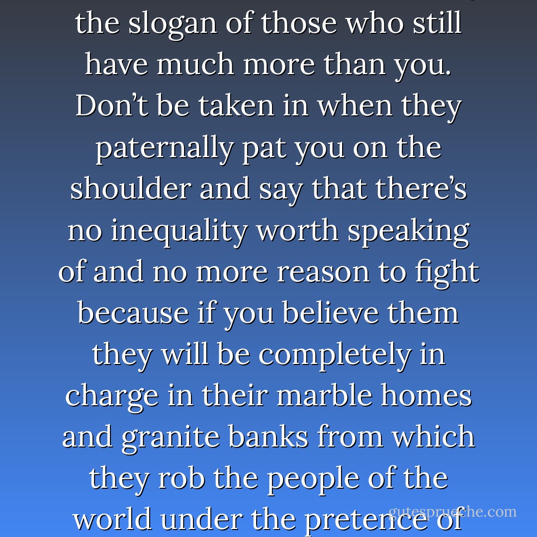 Don’t be deceived when they tell you things are better now. Even if there’s no poverty to be seen because the poverty’s been hidden. Even if you ever got more wages and could afford to buy more of these new and useless goods which industries foist on you and even if it seems to you that you never had so much, that is only the slogan of those who still have much more than you. Don’t be taken in when they paternally pat you on the shoulder and say that there’s no inequality worth speaking of and no more reason to fight because if you believe them they will be completely in charge in their marble homes and granite banks from which they rob the people of the world under the pretence of bringing them culture. Watch out, for as soon as it pleases them they’ll send you out to protect their gold in wars whose weapons, rapidly developed by servile scientists, will become more and more deadly until they can with a flick of the finger tear a million of you to pieces. - Jean-Paul Marat