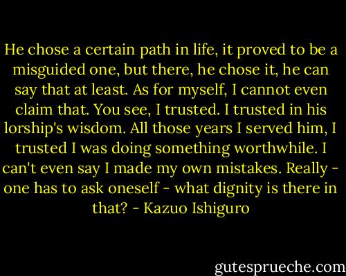 He chose a certain path in life, it proved to be a misguided one, but there, he chose it, he can say that at least. As for myself, I cannot even claim that. You see, I trusted. I trusted in his lorship's wisdom. All those years I served him, I trusted I was doing something worthwhile. I can't even say I made my own mistakes. Really - one has to ask oneself - what dignity is there in that? - Kazuo Ishiguro