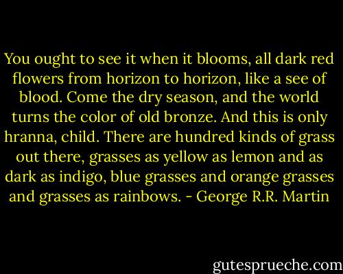 You ought to see it when it blooms, all dark red flowers from horizon to horizon, like a see of blood. Come the dry season, and the world turns the color of old bronze. And this is only hranna, child. There are hundred kinds of grass out there, grasses as yellow as lemon and as dark as indigo, blue grasses and orange grasses and grasses as rainbows. - George R.R. Martin