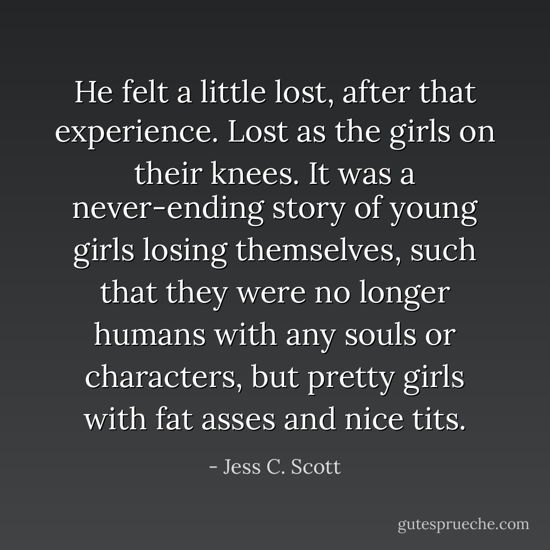 He felt a little lost, after that experience. Lost as the girls on their knees. It was a never-ending story of young girls losing themselves, such that they were no longer humans with any souls or characters, but pretty girls with fat asses and nice tits. - Jess C. Scott