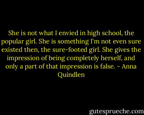 She is not what I envied in high school, the popular girl. She is something I'm not even sure existed then, the sure-footed girl. She gives the impression of being completely herself, and only a part of that impression is false. - Anna Quindlen